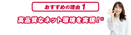 おすすめの理由１ 高品質なネット環境を実現！※本サービスはベストエフォート型サービスのため、通信品質、通信速度を保証するものではありません。