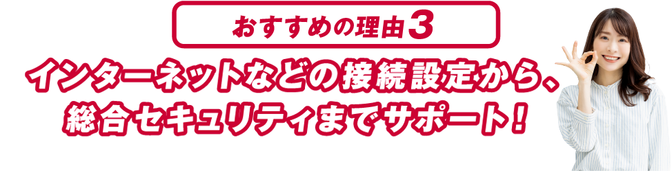 おすすめの理由３ インターネットなどの接続設定から、総合セキュリティまでサポート！