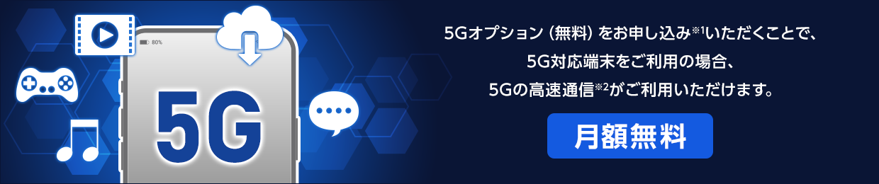 5Gオプション(無料)をお申し込み※1いただくことで、5G対応端末をご利用の場合、5Gの高速通信※2がご利用いただけます。「月額無料」